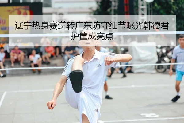 辽宁热身赛逆转广东防守细节曝光韩德君护筐成亮点